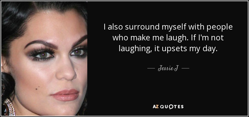 I also surround myself with people who make me laugh. If I'm not laughing, it upsets my day. - Jessie J