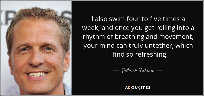 I also swim four to five times a week, and once you get rolling into a rhythm of breathing and movement, your mind can truly untether, which I find so refreshing. - Patrick Fabian