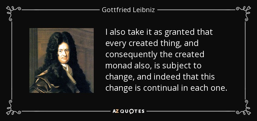 I also take it as granted that every created thing, and consequently the created monad also, is subject to change, and indeed that this change is continual in each one. - Gottfried Leibniz
