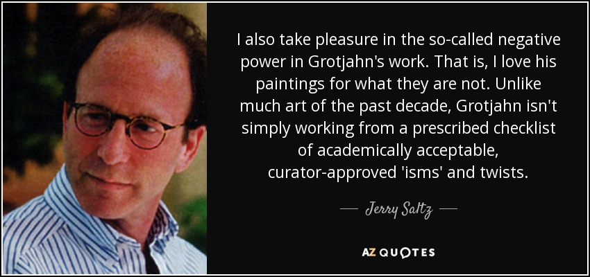 I also take pleasure in the so-called negative power in Grotjahn's work. That is, I love his paintings for what they are not. Unlike much art of the past decade, Grotjahn isn't simply working from a prescribed checklist of academically acceptable, curator-approved 'isms' and twists. - Jerry Saltz