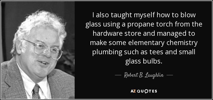 I also taught myself how to blow glass using a propane torch from the hardware store and managed to make some elementary chemistry plumbing such as tees and small glass bulbs. - Robert B. Laughlin