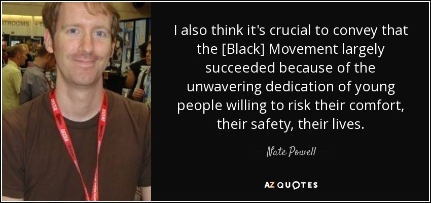 I also think it's crucial to convey that the [Black] Movement largely succeeded because of the unwavering dedication of young people willing to risk their comfort, their safety, their lives. - Nate Powell
