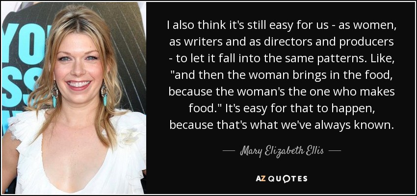 I also think it's still easy for us - as women, as writers and as directors and producers - to let it fall into the same patterns. Like, 