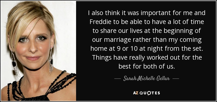 I also think it was important for me and Freddie to be able to have a lot of time to share our lives at the beginning of our marriage rather than my coming home at 9 or 10 at night from the set. Things have really worked out for the best for both of us. - Sarah Michelle Gellar