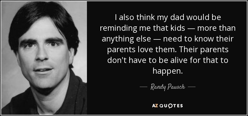 I also think my dad would be reminding me that kids — more than anything else — need to know their parents love them. Their parents don't have to be alive for that to happen. - Randy Pausch