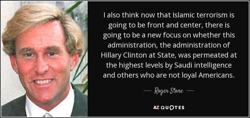 I also think now that Islamic terrorism is going to be front and center, there is going to be a new focus on whether this administration, the administration of Hillary Clinton at State, was permeated at the highest levels by Saudi intelligence and others who are not loyal Americans. - Roger Stone