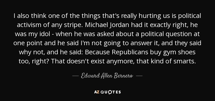 I also think one of the things that's really hurting us is political activism of any stripe. Michael Jordan had it exactly right, he was my idol - when he was asked about a political question at one point and he said I'm not going to answer it, and they said why not, and he said: Because Republicans buy gym shoes too, right? That doesn't exist anymore, that kind of smarts. - Edward Allen Bernero