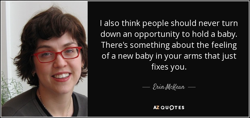 I also think people should never turn down an opportunity to hold a baby. There's something about the feeling of a new baby in your arms that just fixes you. - Erin McKean