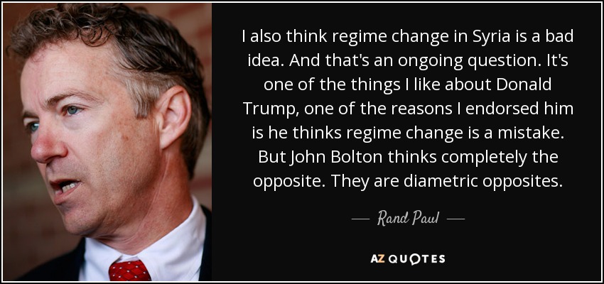 I also think regime change in Syria is a bad idea. And that's an ongoing question. It's one of the things I like about Donald Trump, one of the reasons I endorsed him is he thinks regime change is a mistake. But John Bolton thinks completely the opposite. They are diametric opposites. - Rand Paul