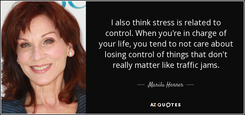 I also think stress is related to control. When you're in charge of your life, you tend to not care about losing control of things that don't really matter like traffic jams. - Marilu Henner