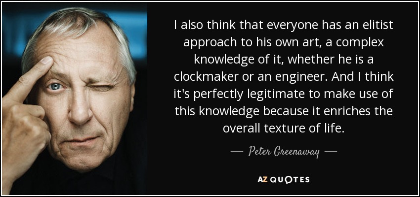 I also think that everyone has an elitist approach to his own art, a complex knowledge of it, whether he is a clockmaker or an engineer. And I think it's perfectly legitimate to make use of this knowledge because it enriches the overall texture of life. - Peter Greenaway