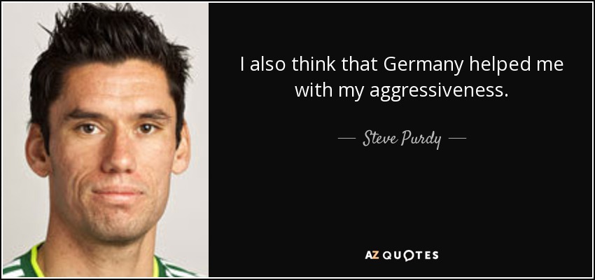 I also think that Germany helped me with my aggressiveness. - Steve Purdy