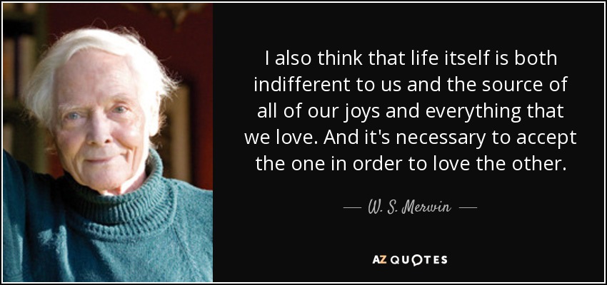 I also think that life itself is both indifferent to us and the source of all of our joys and everything that we love. And it's necessary to accept the one in order to love the other. - W. S. Merwin