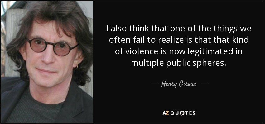 I also think that one of the things we often fail to realize is that that kind of violence is now legitimated in multiple public spheres. - Henry Giroux