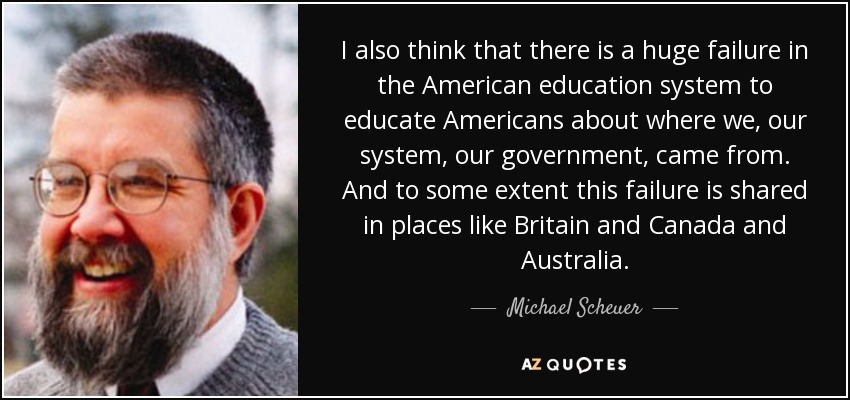 I also think that there is a huge failure in the American education system to educate Americans about where we, our system, our government, came from. And to some extent this failure is shared in places like Britain and Canada and Australia. - Michael Scheuer
