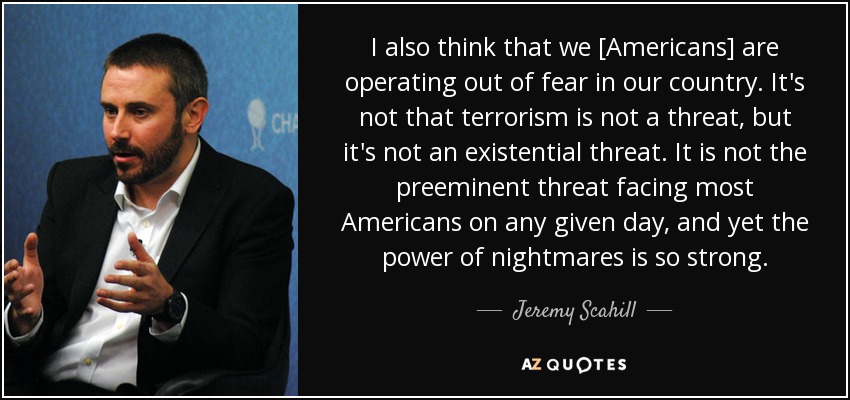 I also think that we [Americans] are operating out of fear in our country. It's not that terrorism is not a threat, but it's not an existential threat. It is not the preeminent threat facing most Americans on any given day, and yet the power of nightmares is so strong. - Jeremy Scahill