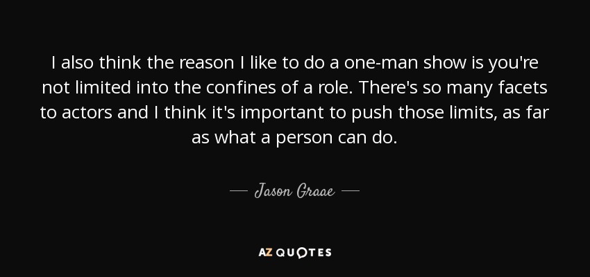I also think the reason I like to do a one-man show is you're not limited into the confines of a role. There's so many facets to actors and I think it's important to push those limits, as far as what a person can do. - Jason Graae