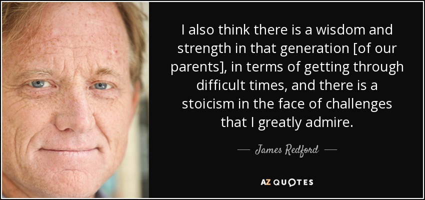 I also think there is a wisdom and strength in that generation [of our parents], in terms of getting through difficult times, and there is a stoicism in the face of challenges that I greatly admire. - James Redford
