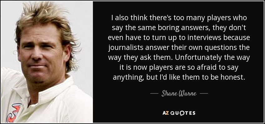 I also think there's too many players who say the same boring answers, they don't even have to turn up to interviews because journalists answer their own questions the way they ask them. Unfortunately the way it is now players are so afraid to say anything, but I'd like them to be honest. - Shane Warne