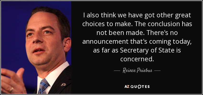 I also think we have got other great choices to make. The conclusion has not been made. There's no announcement that's coming today, as far as Secretary of State is concerned. - Reince Priebus