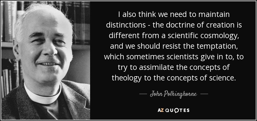 I also think we need to maintain distinctions - the doctrine of creation is different from a scientific cosmology, and we should resist the temptation, which sometimes scientists give in to, to try to assimilate the concepts of theology to the concepts of science. - John Polkinghorne
