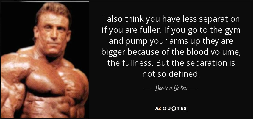I also think you have less separation if you are fuller. If you go to the gym and pump your arms up they are bigger because of the blood volume, the fullness. But the separation is not so defined. - Dorian Yates