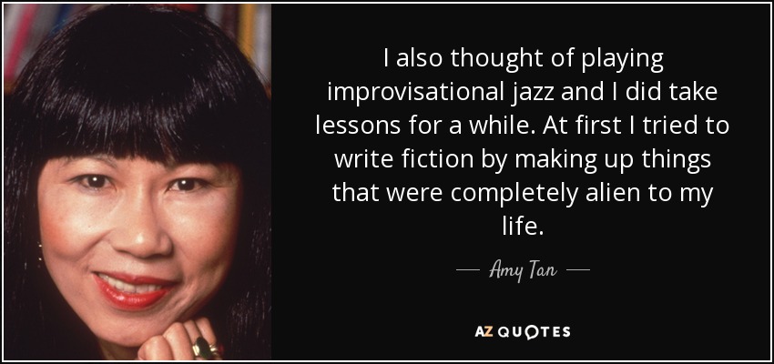 I also thought of playing improvisational jazz and I did take lessons for a while. At first I tried to write fiction by making up things that were completely alien to my life. - Amy Tan