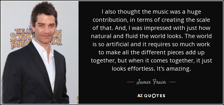 I also thought the music was a huge contribution, in terms of creating the scale of that. And, I was impressed with just how natural and fluid the world looks. The world is so artificial and it requires so much work to make all the different pieces add up together, but when it comes together, it just looks effortless. It's amazing. - James Frain