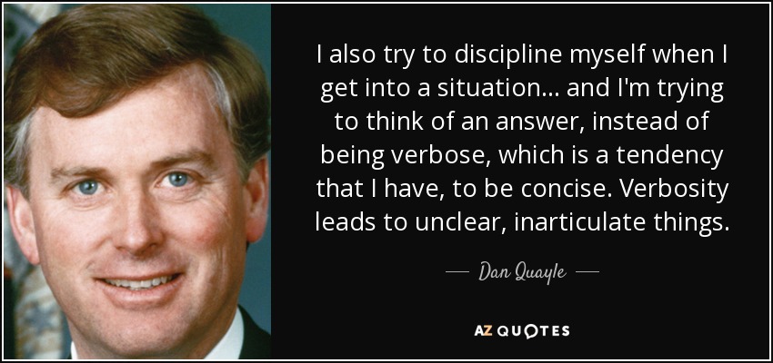 I also try to discipline myself when I get into a situation... and I'm trying to think of an answer, instead of being verbose, which is a tendency that I have, to be concise. Verbosity leads to unclear, inarticulate things. - Dan Quayle