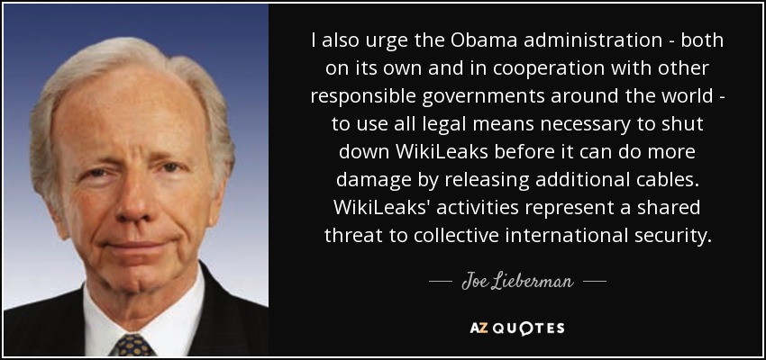 I also urge the Obama administration - both on its own and in cooperation with other responsible governments around the world - to use all legal means necessary to shut down WikiLeaks before it can do more damage by releasing additional cables. WikiLeaks' activities represent a shared threat to collective international security. - Joe Lieberman