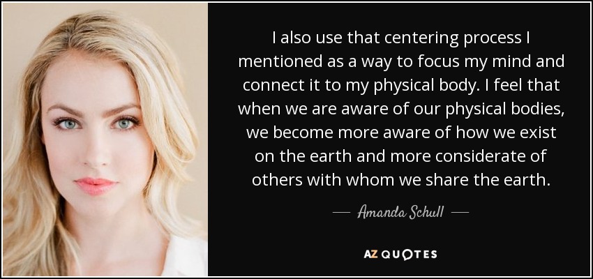 I also use that centering process I mentioned as a way to focus my mind and connect it to my physical body. I feel that when we are aware of our physical bodies, we become more aware of how we exist on the earth and more considerate of others with whom we share the earth. - Amanda Schull