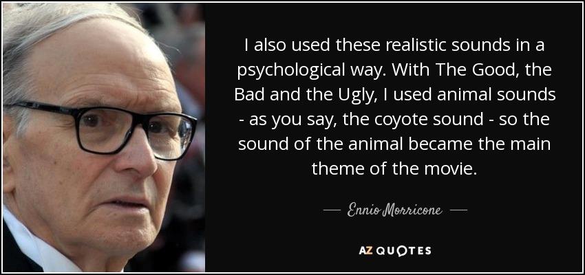 I also used these realistic sounds in a psychological way. With The Good, the Bad and the Ugly, I used animal sounds - as you say, the coyote sound - so the sound of the animal became the main theme of the movie. - Ennio Morricone