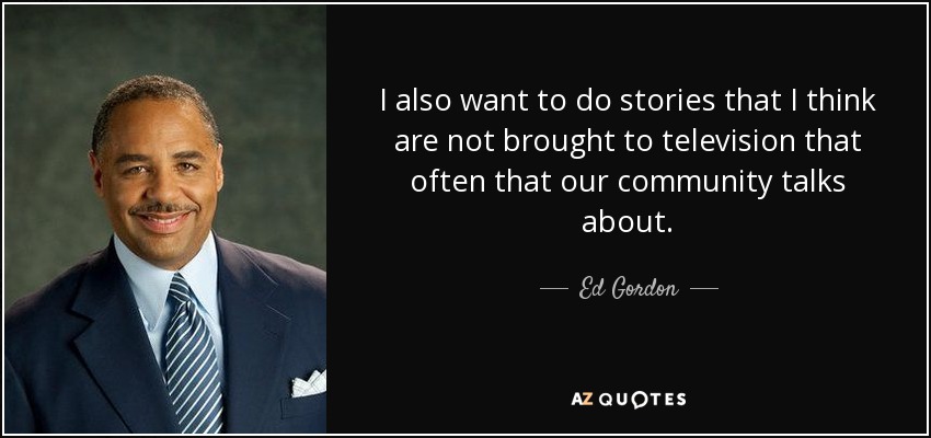 I also want to do stories that I think are not brought to television that often that our community talks about. - Ed Gordon