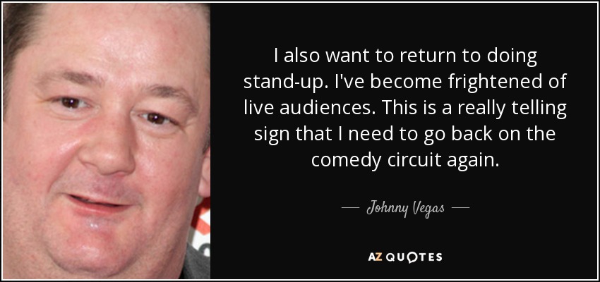 I also want to return to doing stand-up. I've become frightened of live audiences. This is a really telling sign that I need to go back on the comedy circuit again. - Johnny Vegas