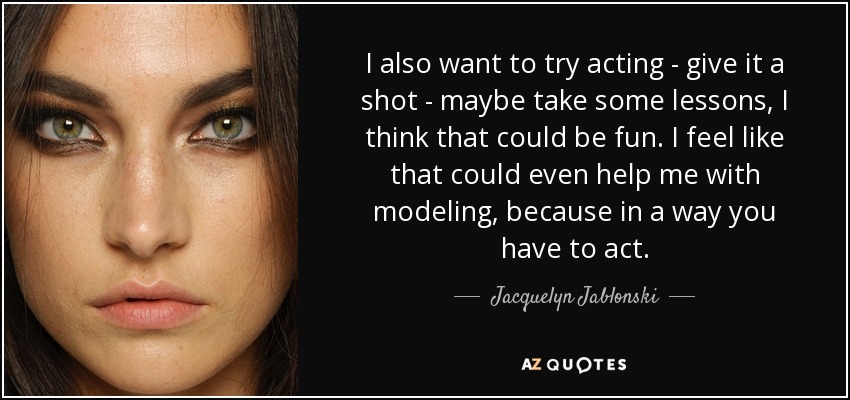 I also want to try acting - give it a shot - maybe take some lessons, I think that could be fun. I feel like that could even help me with modeling, because in a way you have to act. - Jacquelyn Jablonski