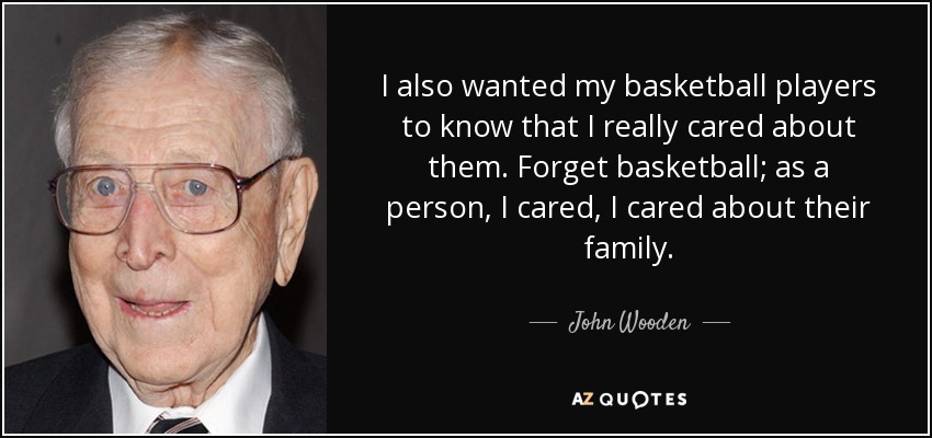 I also wanted my basketball players to know that I really cared about them. Forget basketball; as a person, I cared, I cared about their family. - John Wooden