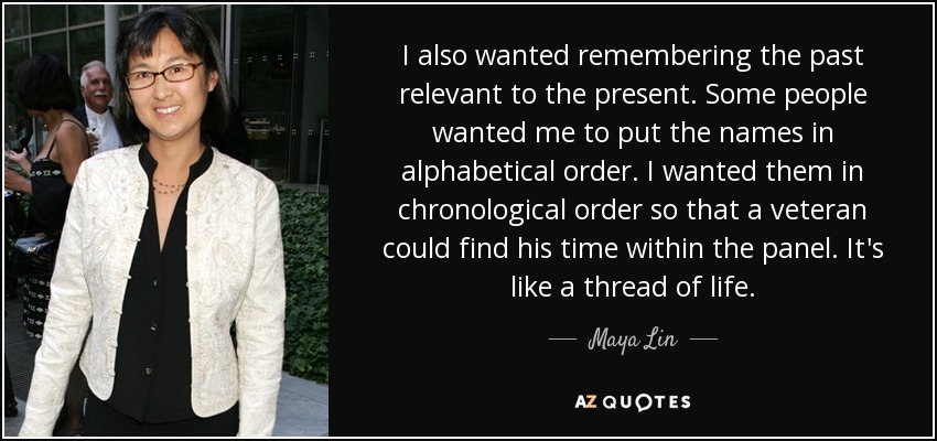 I also wanted remembering the past relevant to the present. Some people wanted me to put the names in alphabetical order. I wanted them in chronological order so that a veteran could find his time within the panel. It's like a thread of life. - Maya Lin