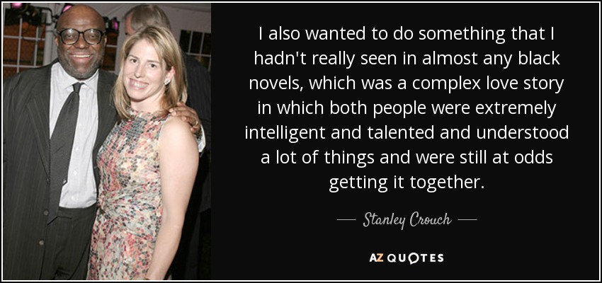 I also wanted to do something that I hadn't really seen in almost any black novels, which was a complex love story in which both people were extremely intelligent and talented and understood a lot of things and were still at odds getting it together. - Stanley Crouch