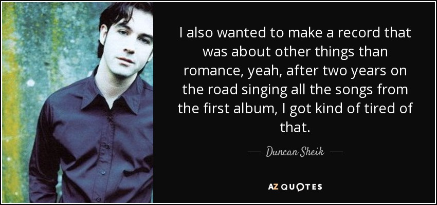 I also wanted to make a record that was about other things than romance, yeah, after two years on the road singing all the songs from the first album, I got kind of tired of that. - Duncan Sheik