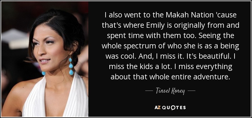 I also went to the Makah Nation 'cause that's where Emily is originally from and spent time with them too. Seeing the whole spectrum of who she is as a being was cool. And, I miss it. It's beautiful. I miss the kids a lot. I miss everything about that whole entire adventure. - Tinsel Korey