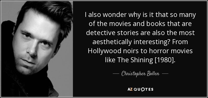 I also wonder why is it that so many of the movies and books that are detective stories are also the most aesthetically interesting? From Hollywood noirs to horror movies like The Shining [1980]. - Christopher Bollen