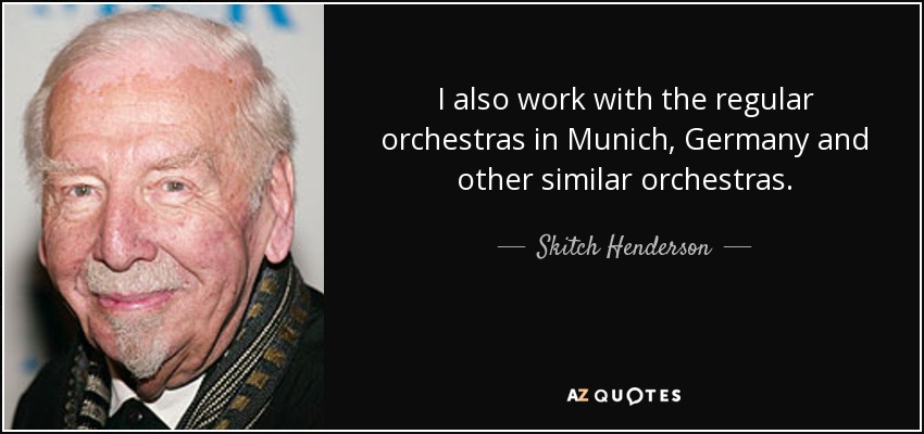 I also work with the regular orchestras in Munich, Germany and other similar orchestras. - Skitch Henderson