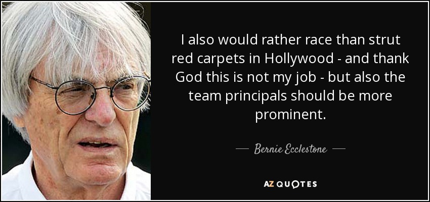I also would rather race than strut red carpets in Hollywood - and thank God this is not my job - but also the team principals should be more prominent. - Bernie Ecclestone