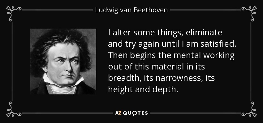 I alter some things, eliminate and try again until I am satisfied. Then begins the mental working out of this material in its breadth, its narrowness, its height and depth. - Ludwig van Beethoven