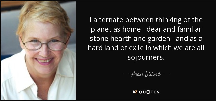 I alternate between thinking of the planet as home - dear and familiar stone hearth and garden - and as a hard land of exile in which we are all sojourners. - Annie Dillard