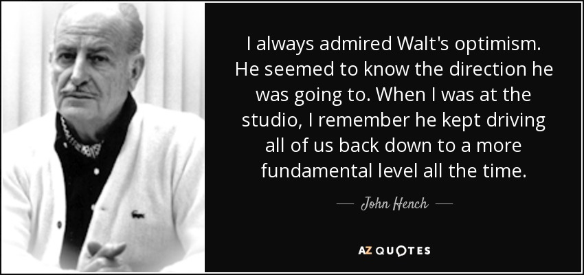 I always admired Walt's optimism. He seemed to know the direction he was going to. When I was at the studio, I remember he kept driving all of us back down to a more fundamental level all the time. - John Hench