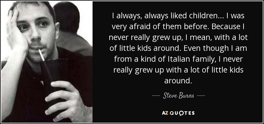 I always, always liked children... I was very afraid of them before. Because I never really grew up, I mean, with a lot of little kids around. Even though I am from a kind of Italian family, I never really grew up with a lot of little kids around. - Steve Burns
