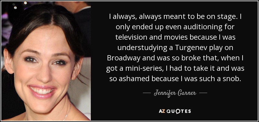 I always, always meant to be on stage. I only ended up even auditioning for television and movies because I was understudying a Turgenev play on Broadway and was so broke that, when I got a mini-series, I had to take it and was so ashamed because I was such a snob. - Jennifer Garner