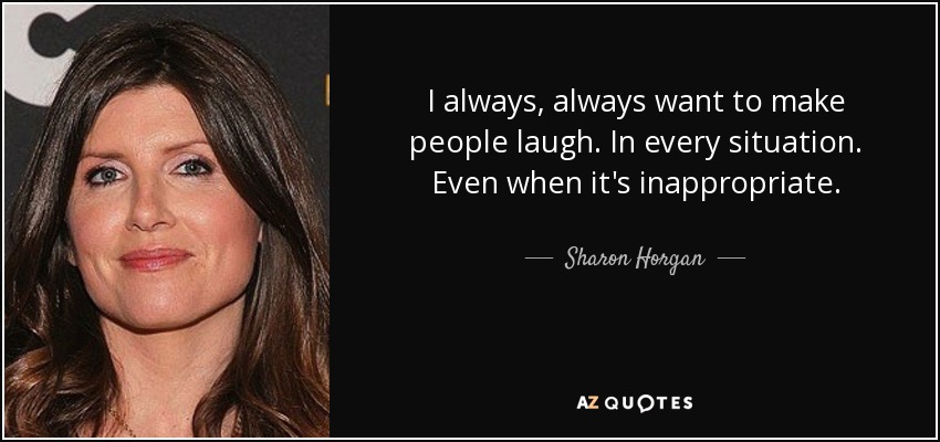 I always, always want to make people laugh. In every situation. Even when it's inappropriate. - Sharon Horgan