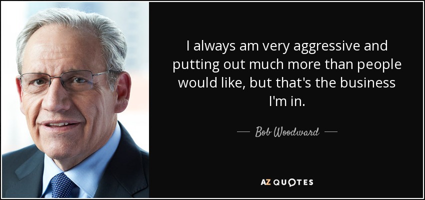 I always am very aggressive and putting out much more than people would like, but that's the business I'm in. - Bob Woodward